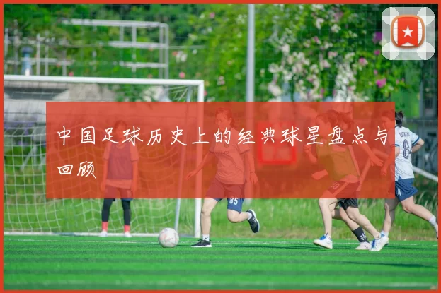 中国足球历史上的经典球星盘点与回顾
