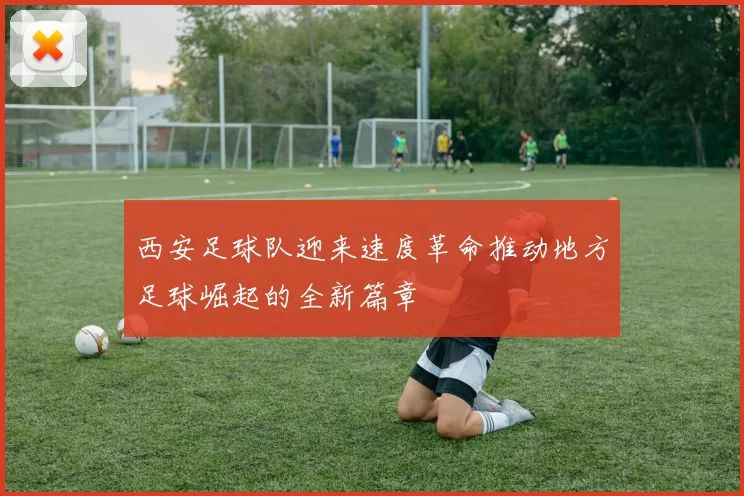 西安足球队迎来速度革命推动地方足球崛起的全新篇章