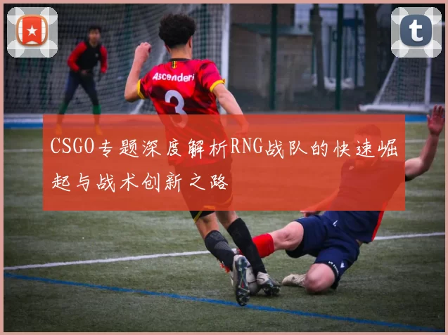 CSGO专题深度解析RNG战队的快速崛起与战术创新之路