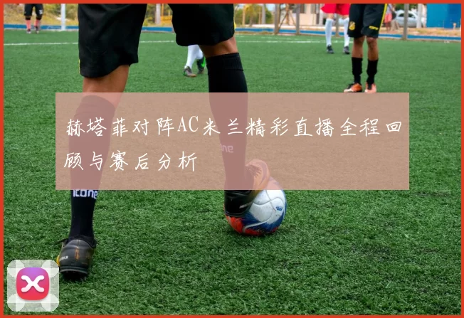 赫塔菲对阵AC米兰精彩直播全程回顾与赛后分析