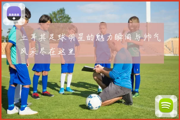 土耳其足球明星的魅力瞬间与帅气风采尽在这里