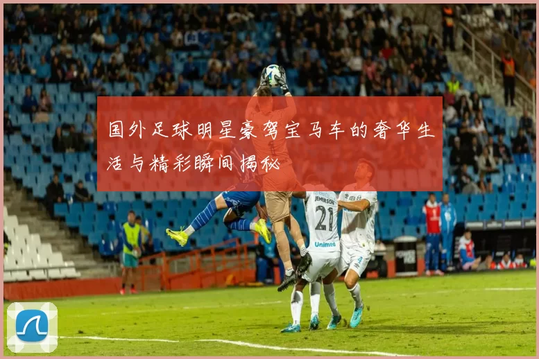 国外足球明星豪驾宝马车的奢华生活与精彩瞬间揭秘