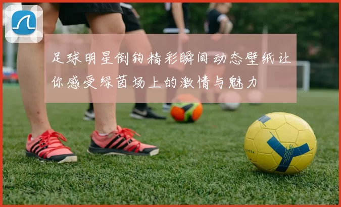 足球明星倒钩精彩瞬间动态壁纸让你感受绿茵场上的激情与魅力