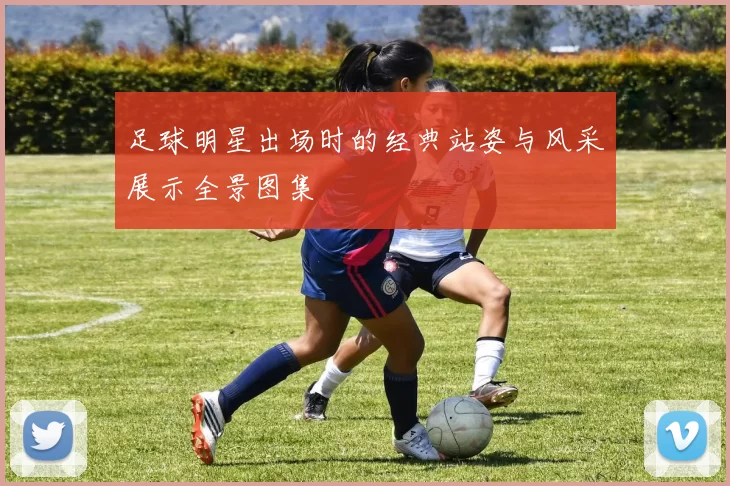 足球明星出场时的经典站姿与风采展示全景图集