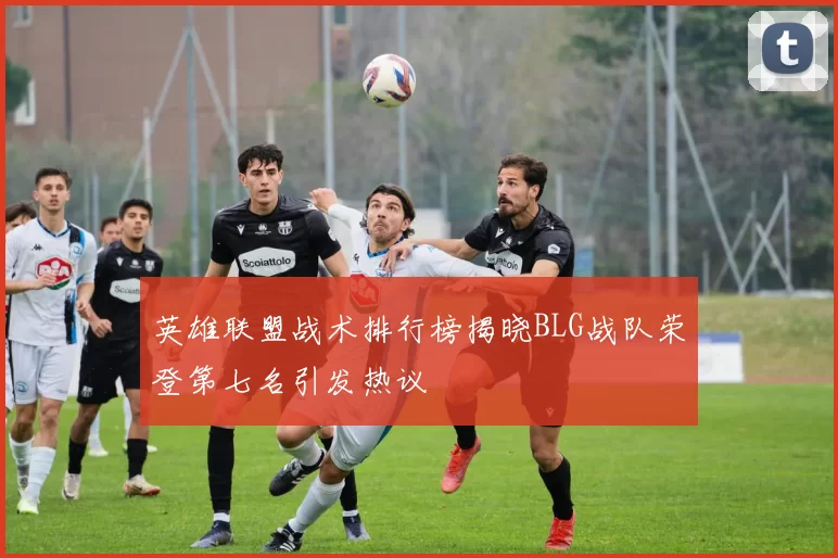 英雄联盟战术排行榜揭晓BLG战队荣登第七名引发热议