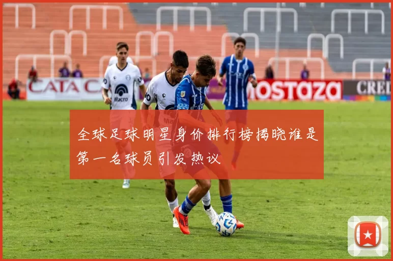 全球足球明星身价排行榜揭晓谁是第一名球员引发热议