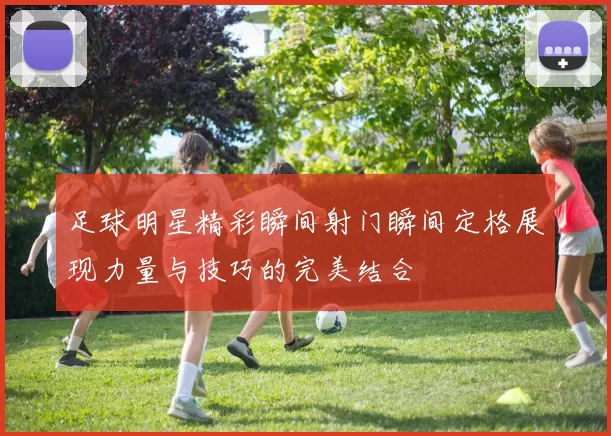 足球明星精彩瞬间射门瞬间定格展现力量与技巧的完美结合
