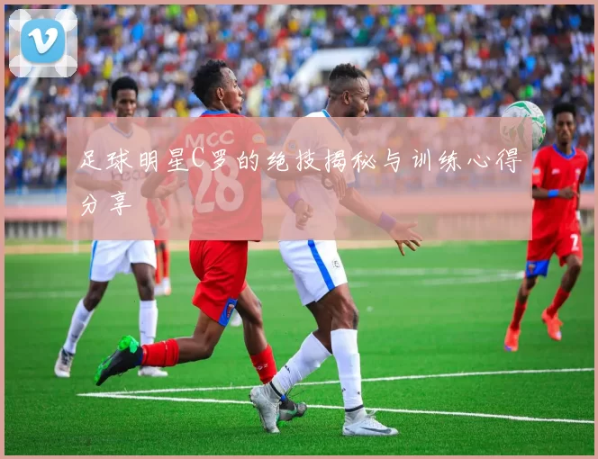 足球明星C罗的绝技揭秘与训练心得分享
