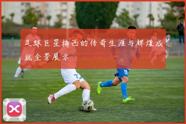 足球巨星梅西的传奇生涯与辉煌成就全景展示