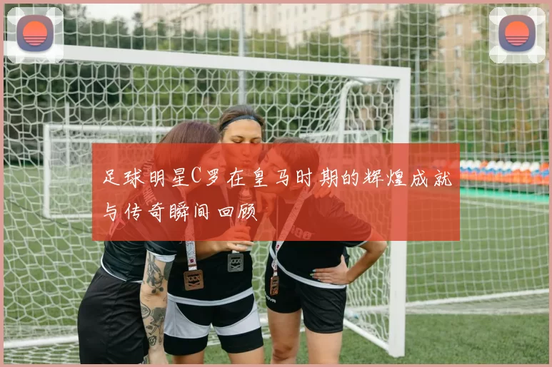 足球明星C罗在皇马时期的辉煌成就与传奇瞬间回顾