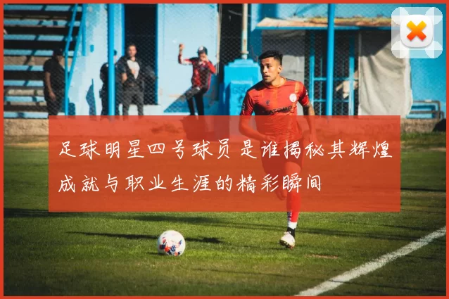 足球明星四号球员是谁揭秘其辉煌成就与职业生涯的精彩瞬间