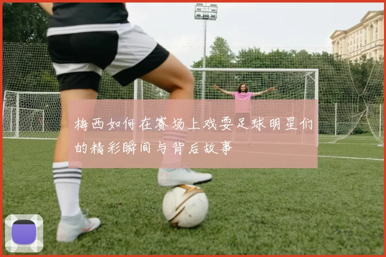 梅西如何在赛场上戏耍足球明星们的精彩瞬间与背后故事