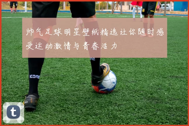 帅气足球明星壁纸精选让你随时感受运动激情与青春活力