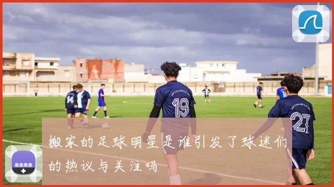 搬家的足球明星是谁引发了球迷们的热议与关注吗