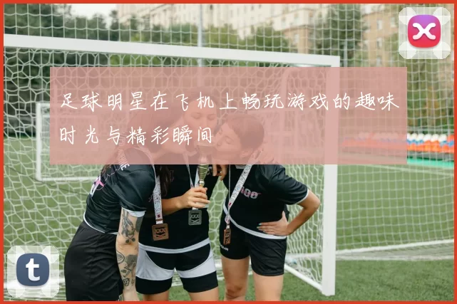 足球明星在飞机上畅玩游戏的趣味时光与精彩瞬间