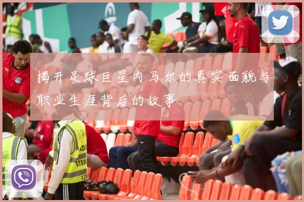揭开足球巨星内马尔的真实面貌与职业生涯背后的故事