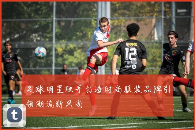 足球明星联手打造时尚服装品牌引领潮流新风尚