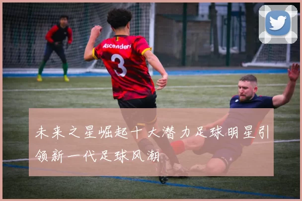 未来之星崛起十大潜力足球明星引领新一代足球风潮