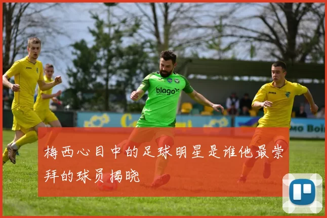 梅西心目中的足球明星是谁他最崇拜的球员揭晓