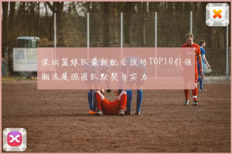 深圳篮球队最新配合技巧TOP10引领潮流展现团队默契与实力