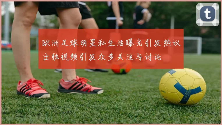 欧洲足球明星私生活曝光引发热议出轨视频引发众多关注与讨论