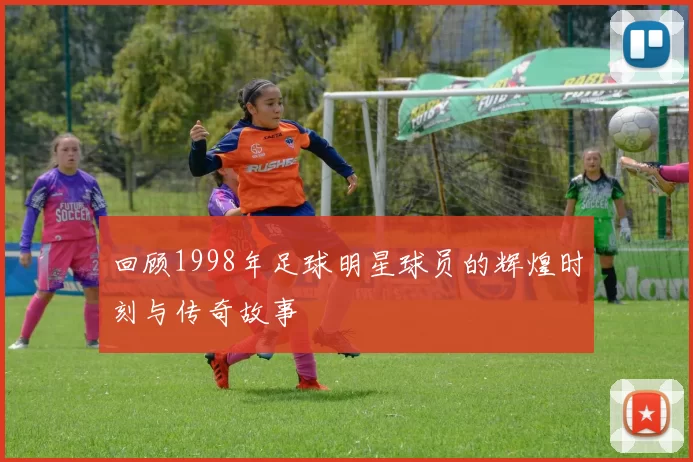 回顾1998年足球明星球员的辉煌时刻与传奇故事