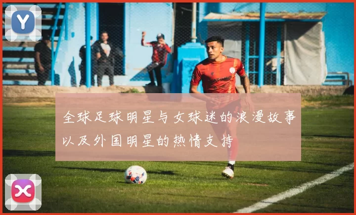 全球足球明星与女球迷的浪漫故事以及外国明星的热情支持