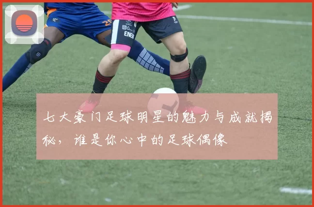 七大豪门足球明星的魅力与成就揭秘，谁是你心中的足球偶像