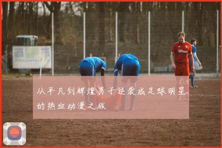 从平凡到辉煌男子逆袭成足球明星的热血动漫之旅