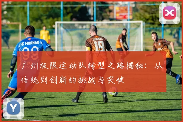 广州极限运动队转型之路揭秘：从传统到创新的挑战与突破