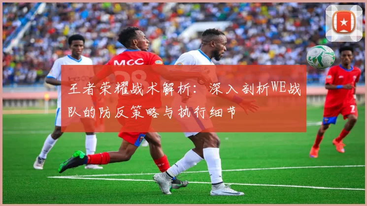 王者荣耀战术解析：深入剖析WE战队的防反策略与执行细节