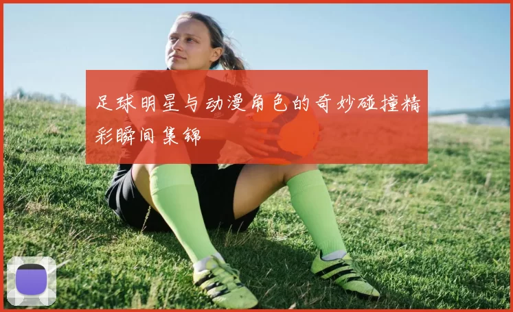 足球明星与动漫角色的奇妙碰撞精彩瞬间集锦