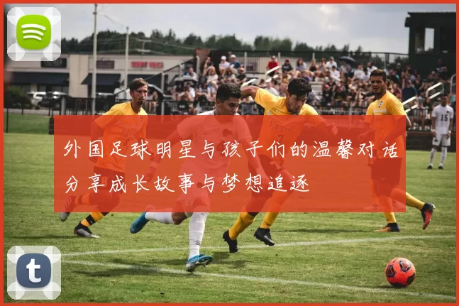 外国足球明星与孩子们的温馨对话分享成长故事与梦想追逐