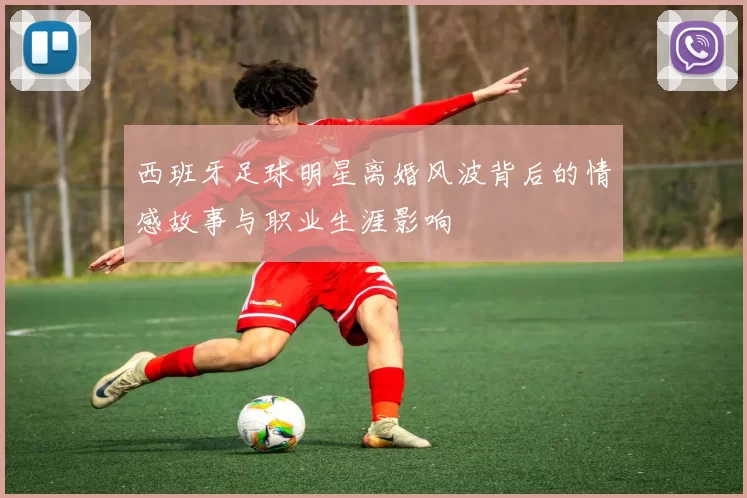 西班牙足球明星离婚风波背后的情感故事与职业生涯影响