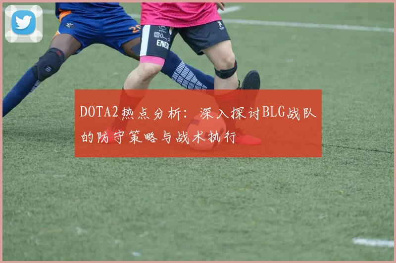 DOTA2热点分析：深入探讨BLG战队的防守策略与战术执行