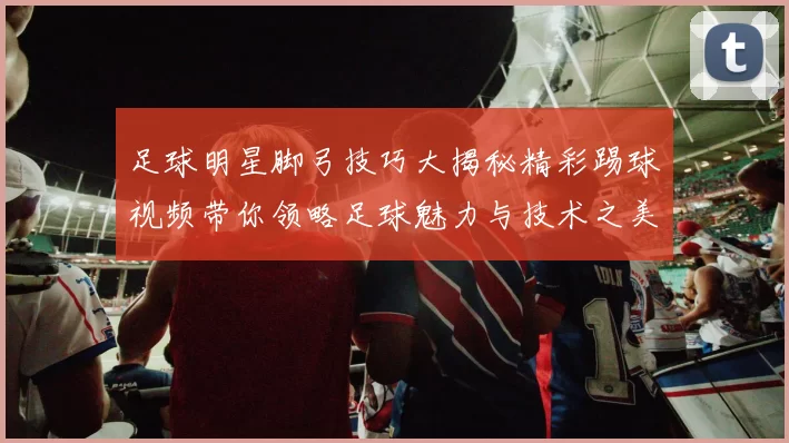 足球明星脚弓技巧大揭秘精彩踢球视频带你领略足球魅力与技术之美