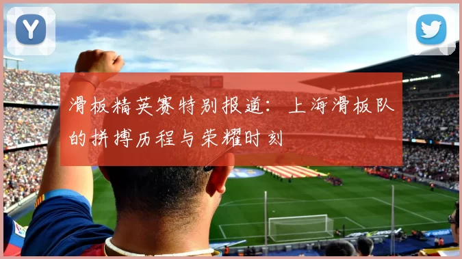 滑板精英赛特别报道：上海滑板队的拼搏历程与荣耀时刻