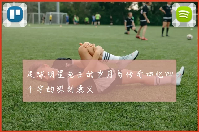 足球明星老去的岁月与传奇回忆四个字的深刻意义