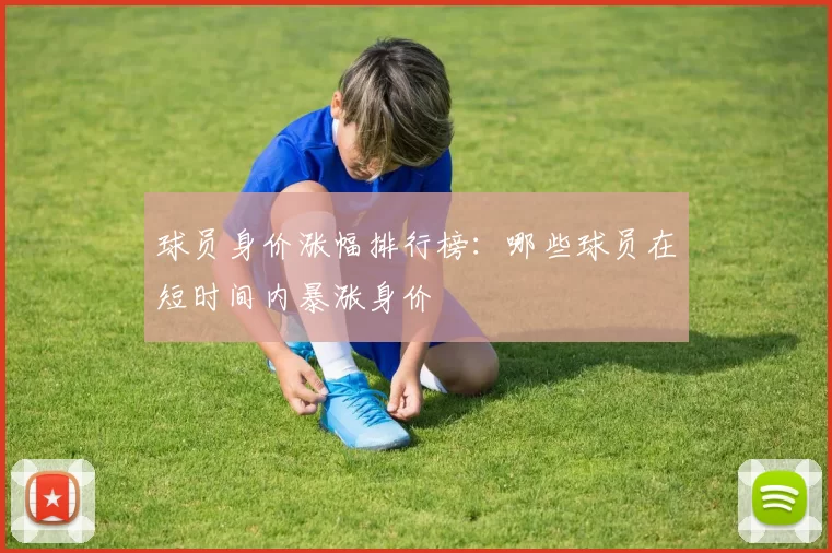 球员身价涨幅排行榜：哪些球员在短时间内暴涨身价