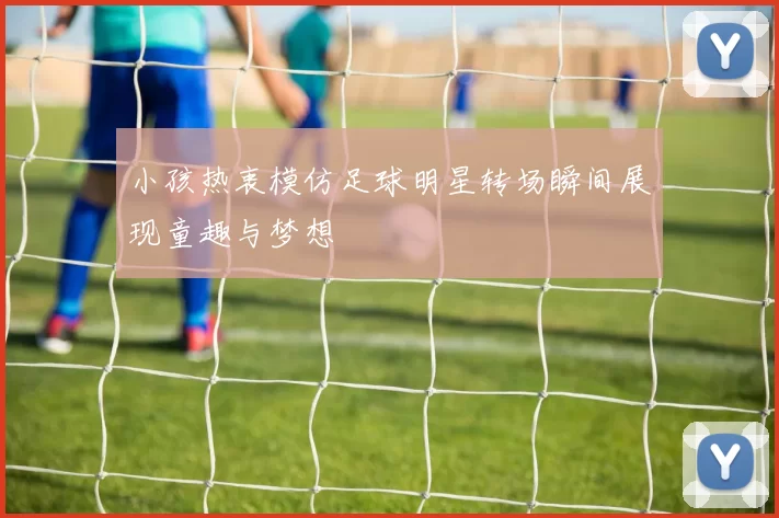 小孩热衷模仿足球明星转场瞬间展现童趣与梦想