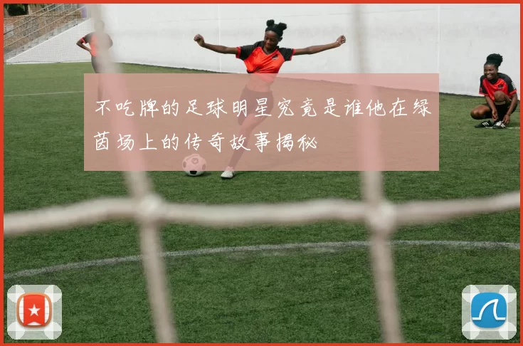 不吃牌的足球明星究竟是谁他在绿茵场上的传奇故事揭秘