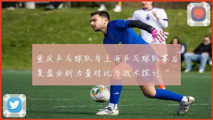重庆乒乓球队与上海乒乓球队赛后复盘分析力量对比与战术探讨