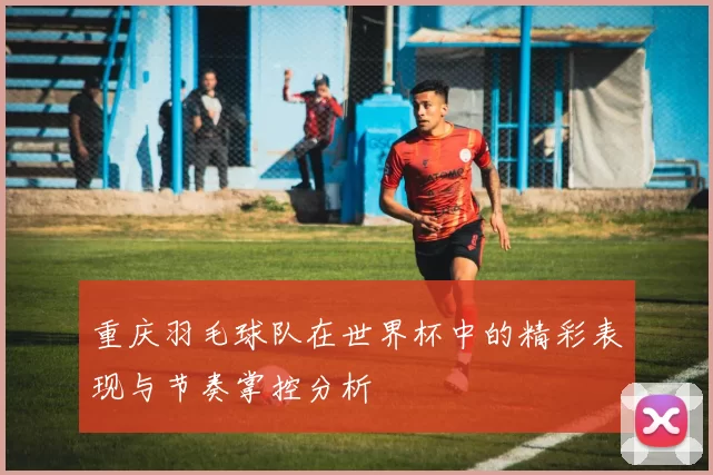 重庆羽毛球队在世界杯中的精彩表现与节奏掌控分析