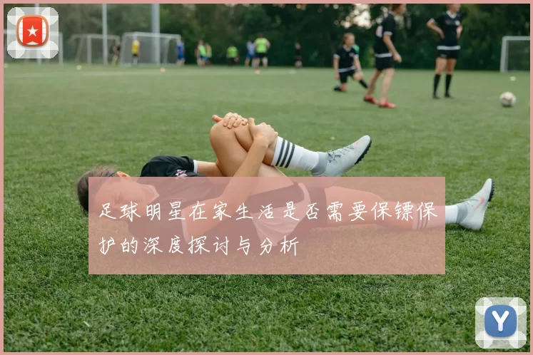 足球明星在家生活是否需要保镖保护的深度探讨与分析
