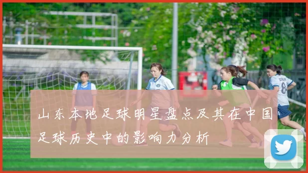 山东本地足球明星盘点及其在中国足球历史中的影响力分析