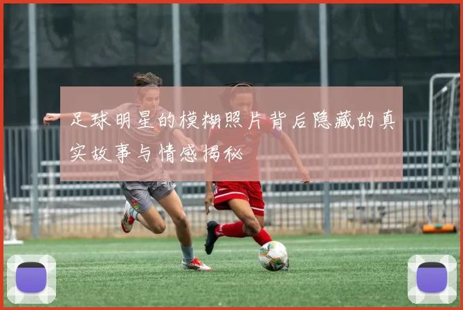 足球明星的模糊照片背后隐藏的真实故事与情感揭秘