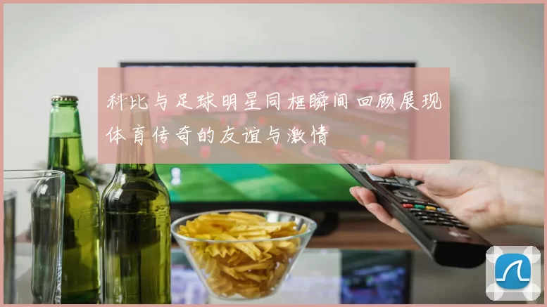 科比与足球明星同框瞬间回顾展现体育传奇的友谊与激情
