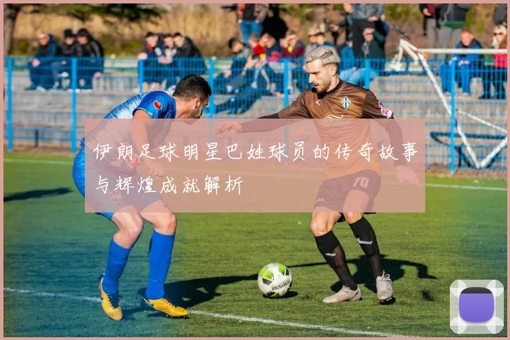 伊朗足球明星巴姓球员的传奇故事与辉煌成就解析