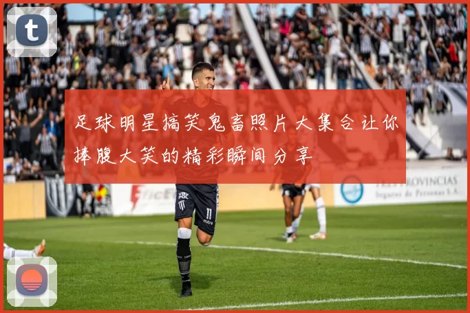 足球明星搞笑鬼畜照片大集合让你捧腹大笑的精彩瞬间分享