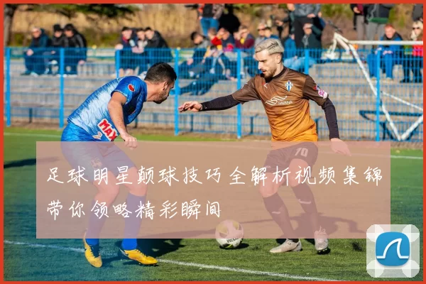 足球明星颠球技巧全解析视频集锦带你领略精彩瞬间